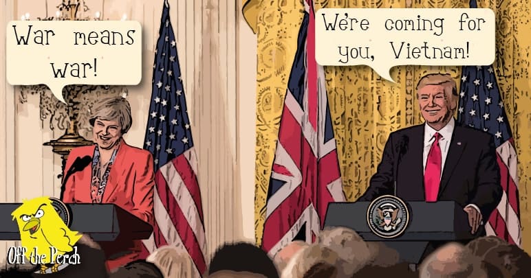 Theresa May saying "War means war" and President Trump saying "We're coming for you, Vietnam!"