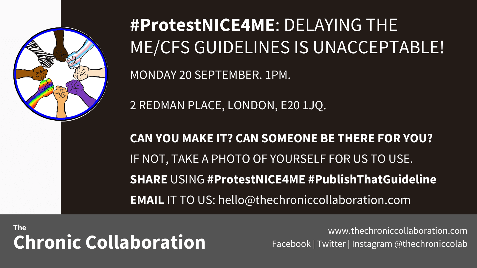A poster which says the following: #ProtestNICE4ME: DELAYING THE ME/CFS GUIDELINES IS UNACCEPTABLE! MONDAY 20 SEPTEMBER. 1PM. 2 REDMAN PLACE, LONDON, E20 1JQ. CAN YOU MAKE IT? CAN SOMEONE BE THERE FOR YOU? IF NOT, TAKE A PHOTO OF YOURSELF FOR US TO USE. SHARE USING #ProtestNICE4ME #PublishThatGuideline EMAIL IT TO US: hello@thechroniccollaboration.com 