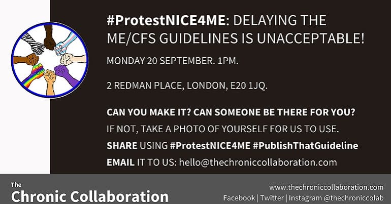A poster about chronic illness which says the following: #ProtestNICE4ME: DELAYING THE ME/CFS GUIDELINES IS UNACCEPTABLE! MONDAY 20 SEPTEMBER. 1PM. 2 REDMAN PLACE, LONDON, E20 1JQ. CAN YOU MAKE IT? CAN SOMEONE BE THERE FOR YOU? IF NOT, TAKE A PHOTO OF YOURSELF FOR US TO USE. SHARE USING #ProtestNICE4ME #PublishThatGuideline EMAIL IT TO US: hello@thechroniccollaboration.com