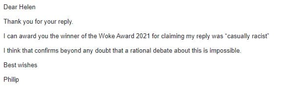 An email from Philip Davies which reads: Dear Helen Thank you for your reply. I can award you the winner of the Woke Award 2021 for claiming my reply was “casually racist” I think that confirms beyond any doubt that a rational debate about this is impossible. Best wishes Philip