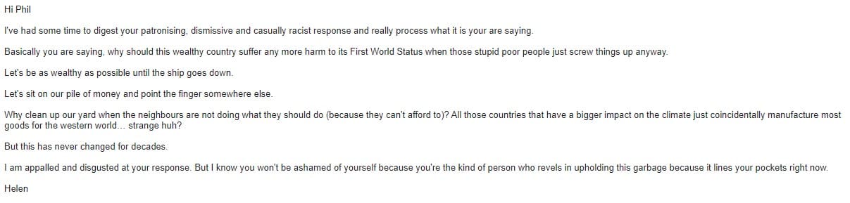 An email to Philip Davies which reads: Hi Phil I've had some time to digest your patronising, dismissive and casually racist response and really process what it is your are saying. Basically you are saying, why should this wealthy country suffer any more harm to its First World Status when those stupid poor people just screw things up anyway. Let's be as wealthy as possible until the ship goes down. Let's sit on our pile of money and point the finger somewhere else. Why clean up our yard when the neighbours are not doing what they should do (because they can't afford to)? All those countries that have a bigger impact on the climate just coincidentally manufacture most goods for the western world… strange huh? But this has never changed for decades. I am appalled and disgusted at your response. But I know you won't be ashamed of yourself because you're the kind of person who revels in upholding this garbage because it lines your pockets right now. Helen