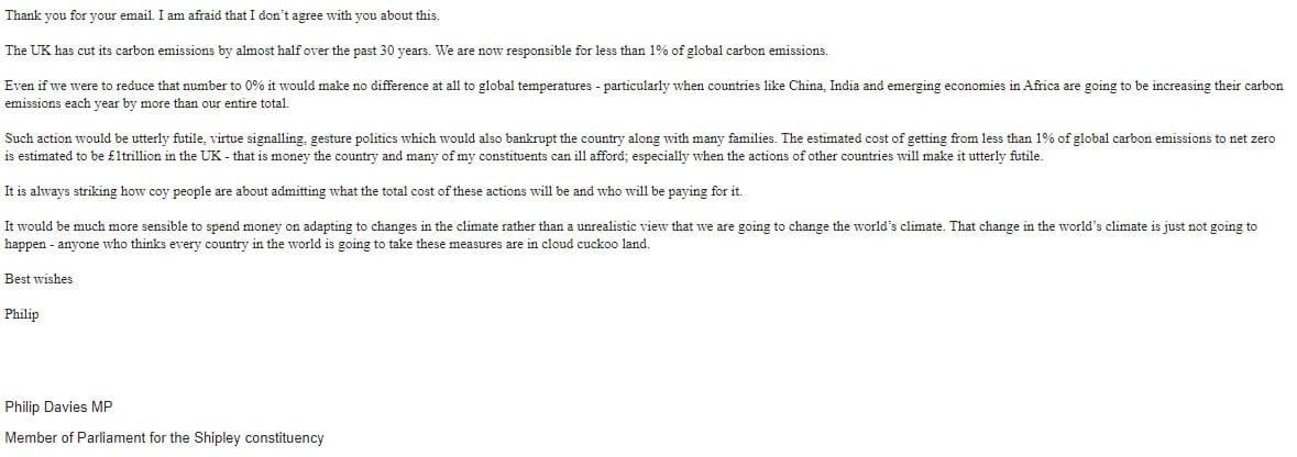 An email from Philip Davies which says: Thank you for your email. I am afraid that I don’t agree with you about this. The UK has cut its carbon emissions by almost half over the past 30 years. We are now responsible for less than 1% of global carbon emissions. Even if we were to reduce that number to 0% it would make no difference at all to global temperatures - particularly when countries like China, India and emerging economies in Africa are going to be increasing their carbon emissions each year by more than our entire total. Such action would be utterly futile, virtue signalling, gesture politics which would also bankrupt the country along with many families. The estimated cost of getting from less than 1% of global carbon emissions to net zero is estimated to be £1trillion in the UK - that is money the country and many of my constituents can ill afford; especially when the actions of other countries will make it utterly futile. It is always striking how coy people are about admitting what the total cost of these actions will be and who will be paying for it. It would be much more sensible to spend money on adapting to changes in the climate rather than a unrealistic view that we are going to change the world’s climate. That change in the world’s climate is just not going to happen - anyone who thinks every country in the world is going to take these measures are in cloud cuckoo land. Best wishes Philip Philip Davies MP Member of Parliament for the Shipley constituency