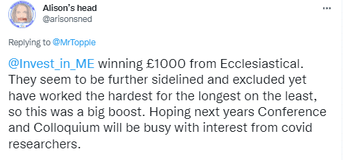 Invest in ME winning £1000 from Ecclesiastical. They seem to be further sidelined and excluded yet have worked the hardest for the longest on the least, so this was a big boost. Hoping next years Conference and Colloquium will be busy with interest from covid researchers.
