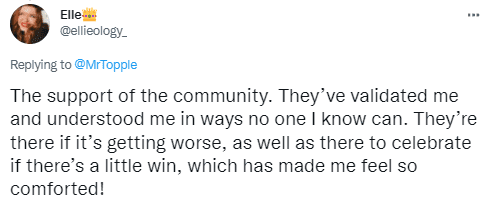 The support of the community. They’ve validated me and understood me in ways no one I know can. They’re there if it’s getting worse, as well as there to celebrate if there’s a little win, which has made me feel so comforted!