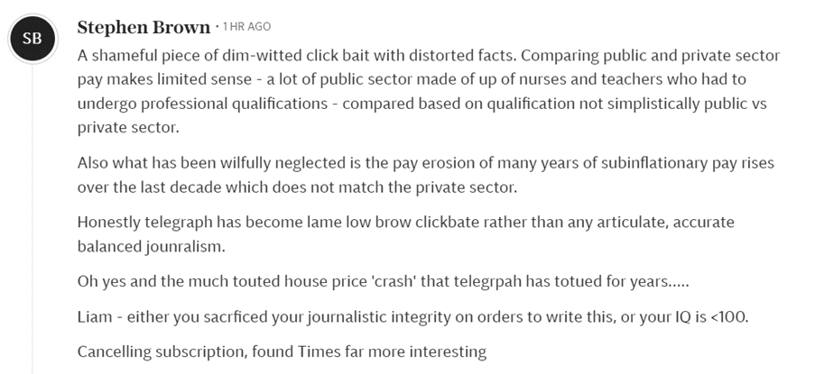 A reader comment which reads "A shameful piece of dim-witted click bait with distorted facts. Comparing public and private sector pay makes limited sense - a lot of public sector made of up of nurses and teachers who had to undergo professional qualifications - compared based on qualification not simplistically public vs private sector. Also what has been wilfully neglected is the pay erosion of many years of subinflationary pay rises over the last decade which does not match the private sector. Honestly telegraph has become lame low brow clickbate rather than any articulate, accurate balanced jounralism. Oh yes and the much touted house price 'crash' that telegrpah has totued for years..... Liam - either you sacrficed your journalistic integrity on orders to write this, or your IQ is <100. Cancelling subscription, found Times far more interesting"