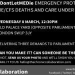 #DontLetMEDie EMERGENCY PROTEST: ME/CFS DEATHS AND CARE UNDER THE NHS. WEDNESDAY 8 MARCH, 12:30PM OLD PALACE YARD (OPPOSITE PARLIAMENT) LONDON SW1P 3JY DELIVERING THREE DEMANDS TO PARLIAMENT & THE DHSC CAN YOU MAKE IT? CAN SOMEONE BE THERE FOR YOU? IF NOT, SEND US YOUR PHOTO AND WE'LL SHOW YOU ON THE LIVESTREAM. EMAIL IT TO US: hello@thechroniccollaboration.com