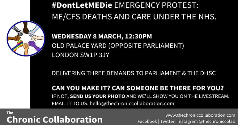 #DontLetMEDie EMERGENCY PROTEST: ME/CFS DEATHS AND CARE UNDER THE NHS. WEDNESDAY 8 MARCH, 12:30PM OLD PALACE YARD (OPPOSITE PARLIAMENT) LONDON SW1P 3JY DELIVERING THREE DEMANDS TO PARLIAMENT & THE DHSC CAN YOU MAKE IT? CAN SOMEONE BE THERE FOR YOU? IF NOT, SEND US YOUR PHOTO AND WE'LL SHOW YOU ON THE LIVESTREAM. EMAIL IT TO US: hello@thechroniccollaboration.com