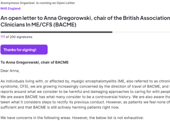Screenshot from the petition, which reads: "An open letter to Anna Gregorowski, chair of the British Association of Clinicians In ME/CFS (BACME) 111 of 200 signatures Thanks for signing! To Anna Gregorowski, chair of BACME Dear Anna, As individuals living with, or affected by, myalgic encephalomyelitis (ME, also referred to as chronic fatigue syndrome, CFS), we are growing increasingly concerned by the direction of travel of BACME, and the media reports around what we consider to be harmful and damaging approaches to caring for with people with ME. We are aware BACME has what many consider to be a controversial history. We are also aware that BACME has taken what it considers steps to rectify its previous conduct. However, as patients we feel none of that has been sufficient and that BACME is still actively harming patients right now. We have concerns in the following areas. However, the below list is not exhaustive:" BACME Chronic Collaboration