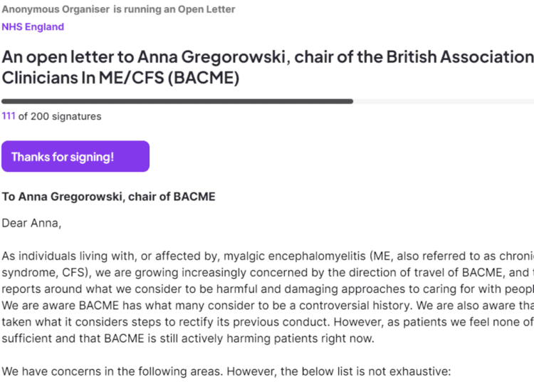 Screenshot from the petition, which reads: "An open letter to Anna Gregorowski, chair of the British Association of Clinicians In ME/CFS (BACME) 111 of 200 signatures Thanks for signing! To Anna Gregorowski, chair of BACME Dear Anna, As individuals living with, or affected by, myalgic encephalomyelitis (ME, also referred to as chronic fatigue syndrome, CFS), we are growing increasingly concerned by the direction of travel of BACME, and the media reports around what we consider to be harmful and damaging approaches to caring for with people with ME. We are aware BACME has what many consider to be a controversial history. We are also aware that BACME has taken what it considers steps to rectify its previous conduct. However, as patients we feel none of that has been sufficient and that BACME is still actively harming patients right now. We have concerns in the following areas. However, the below list is not exhaustive:" BACME Chronic Collaboration