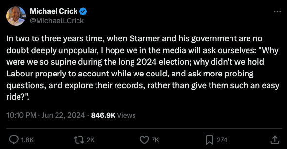 Tweet from journalist Michael Crick which reads: "In two to three years time, when Starmer and his government are no doubt deeply unpopular, I hope we in the media will ask ourselves: "Why were we so supine during the long 2024 election; why didn't we hold Labour properly to account while we could, and ask more probing questions, and explore their records, rather than give them such an easy ride?"."