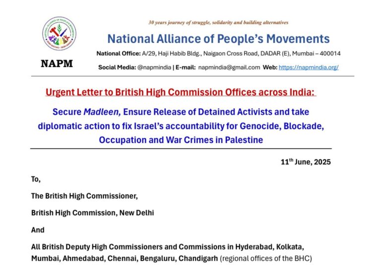 Letter heading with the following text: 30 years journey of struggle, solidarity and building alternatives National Alliance of People's Movements National Office: A/29, Haji Habib Bldg., Naigaon Cross Road, DADAR (E), Mumbai - 400014 NAPM Social Media: @napmindia | E-mail: napmindia@gmail.com Web: https://napmindia.org/ Urgent Letter to British High Commission Offices across India: Secure Madleen, Ensure Release of Detained Activists and take diplomatic action to fix Israel's accountability for Genocide, Blockade, Occupation and War Crimes in Palestine 11th June, 2025 To, The British High Commissioner, British High Commission, New Delhi And All British Deputy High Commissioners and Commissions in Hyderabad, Kolkata, Mumbai, Ahmedabad, Chennai, Bengaluru, Chandigarh (regional offices of the BHC) Freedom Flotilla